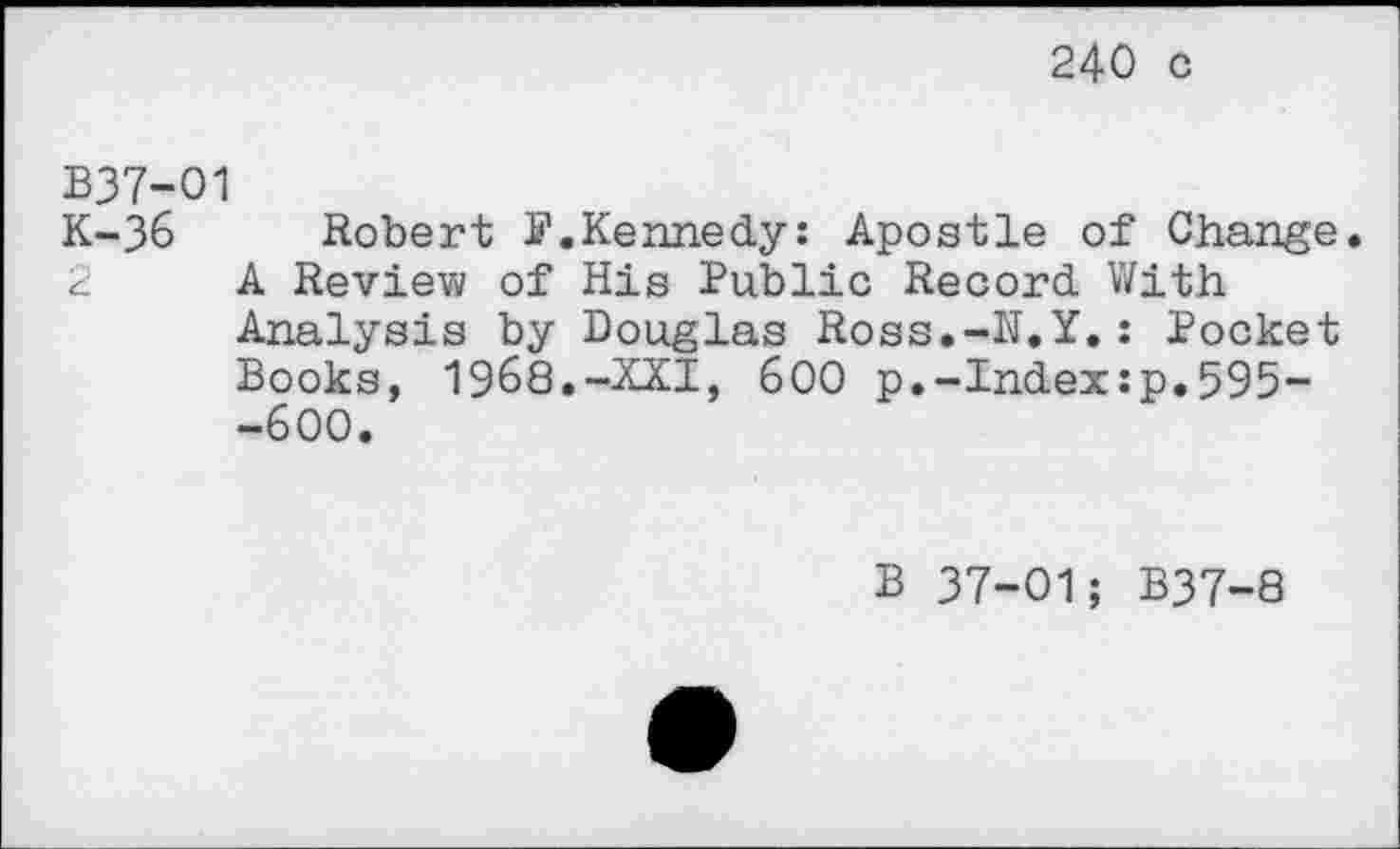 ﻿240 c
B37-O1
K-36 Robert S’.Kennedy: Apostle of Change.
2 A Review of His Public Record With Analysis by Douglas Ross.-N.Y.: Pocket Books, 1968.-XXI, 600 p.-Index:p.595--600.
B 37-01; B37-8